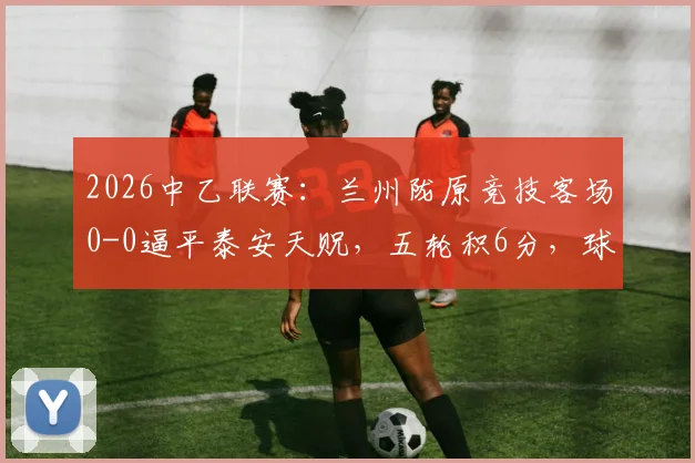 2026中乙联赛：兰州陇原竞技客场0-0逼平泰安天贶，五轮积6分，球队表现与赛季前景分析