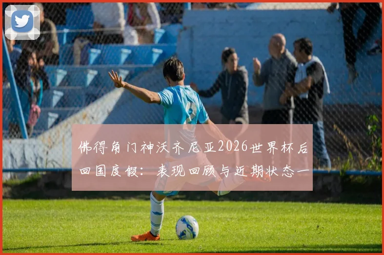 佛得角门神沃齐尼亚2026世界杯后回国度假:表现回顾与近期状态一览