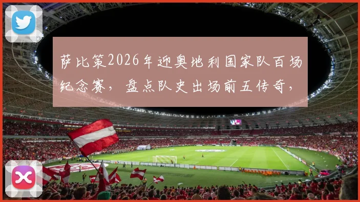 萨比策2026年迎奥地利国家队百场纪念赛,盘点队史出场前五传奇,回顾其国脚成长之路