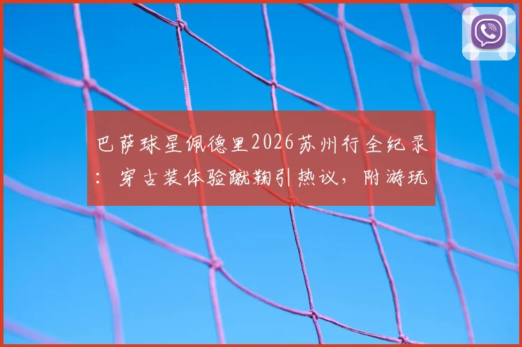 巴萨球星佩德里2026苏州行全纪录：穿古装体验蹴鞠引热议，附游玩同款地点攻略