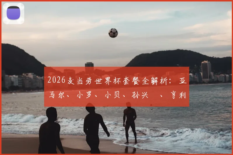 2026麦当劳世界杯套餐全解析：亚马尔、小罗、小贝、孙兴慜、亨利代言款有啥？附套餐价格与球星卡获取攻略