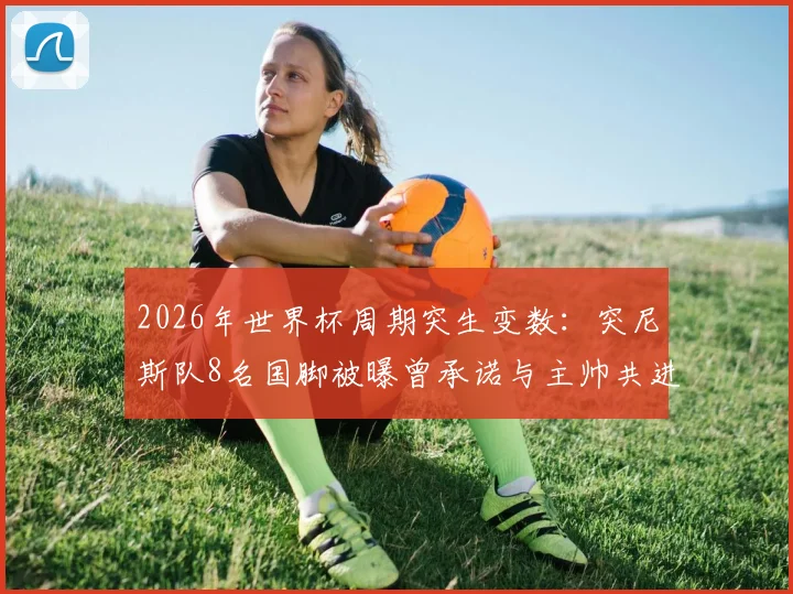 2026年世界杯周期突生变数：突尼斯队8名国脚被曝曾承诺与主帅共进退却未兑现，球队内部面临信任危机