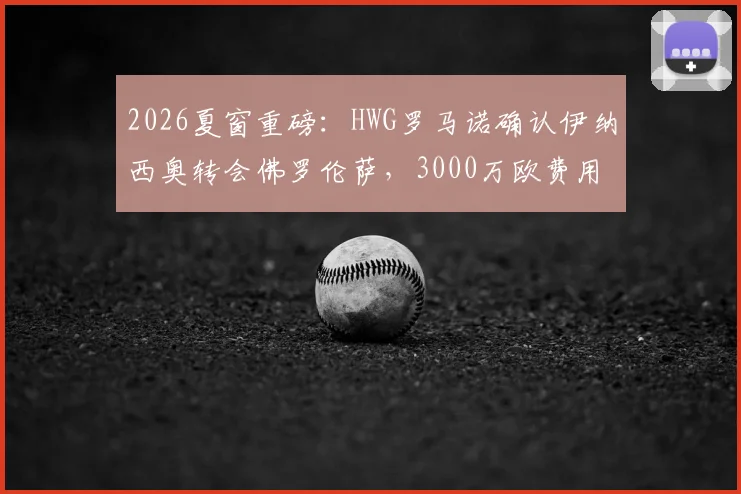 2026夏窗重磅:HWG罗马诺确认伊纳西奥转会佛罗伦萨,3000万欧费用详情、球员技术特点及年薪解析