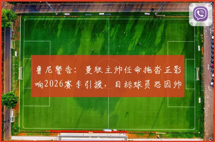 鲁尼警告：曼联主帅任命拖沓正影响2026赛季引援，目标球员恐因帅位未定而犹豫