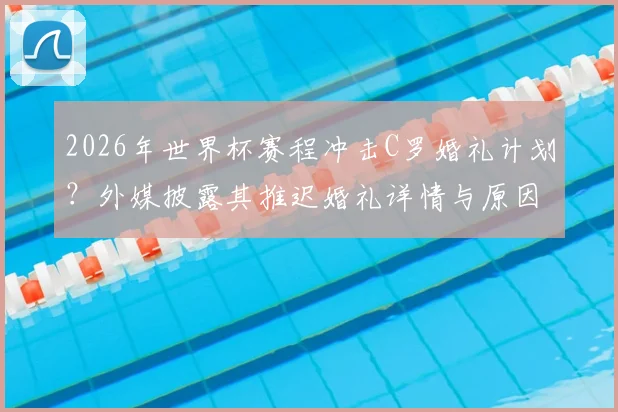 2026年世界杯赛程冲击C罗婚礼计划？外媒披露其推迟婚礼详情与原因解析