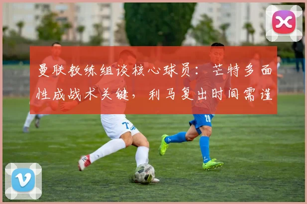 曼联教练组谈核心球员：芒特多面性成战术关键，利马复出时间需谨慎评估