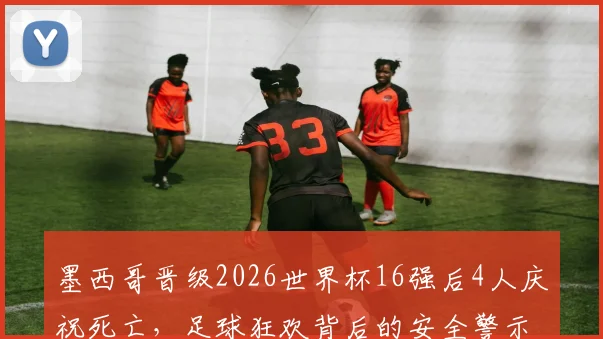 墨西哥晋级2026世界杯16强后4人庆祝死亡，足球狂欢背后的安全警示与反思