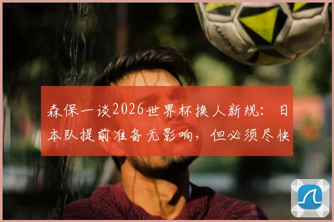 森保一谈2026世界杯换人新规：日本队提前准备无影响，但必须尽快适应
