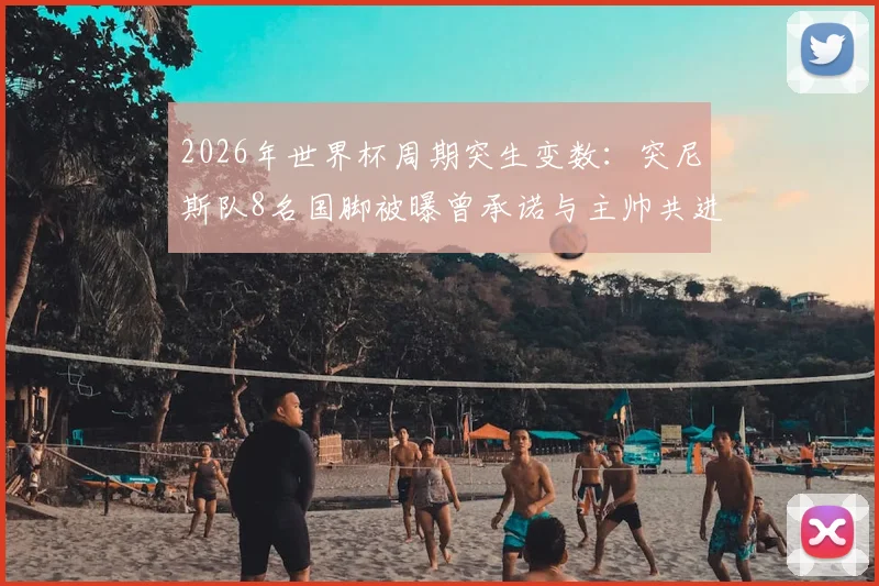 2026年世界杯周期突生变数:突尼斯队8名国脚被曝曾承诺与主帅共进退却未兑现,球队内部面临信任危机