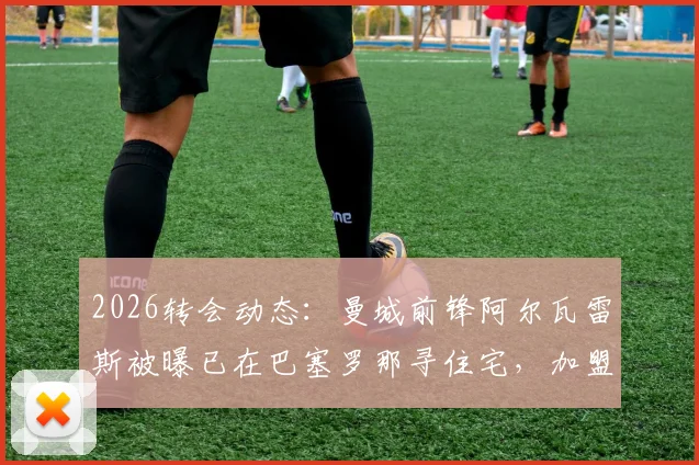 2026转会动态:曼城前锋阿尔瓦雷斯被曝已在巴塞罗那寻住宅,加盟巴萨可能性分析与最新消息解读