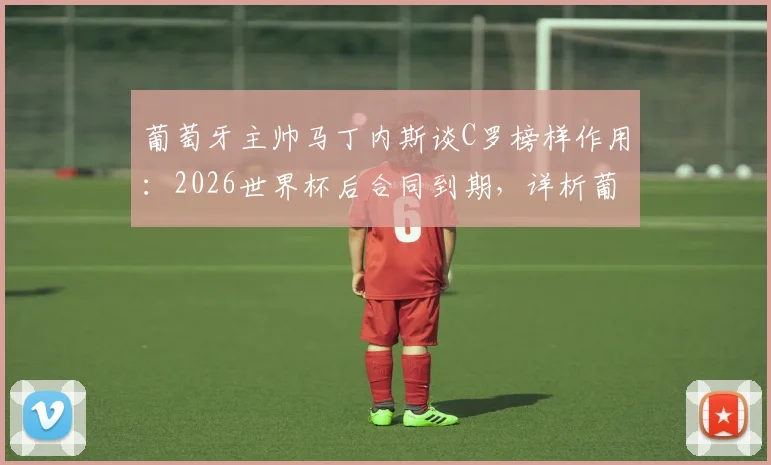葡萄牙主帅马丁内斯谈C罗榜样作用：2026世界杯后合同到期，详析葡萄牙队未来前景与C罗角色