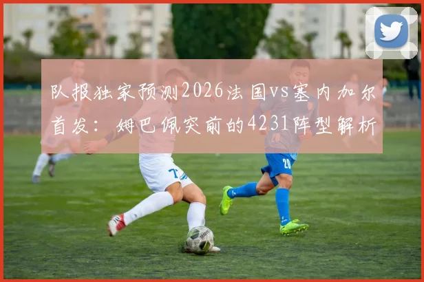队报独家预测2026法国vs塞内加尔首发：姆巴佩突前的4231阵型解析，附双方阵容深度分析与战术影响
