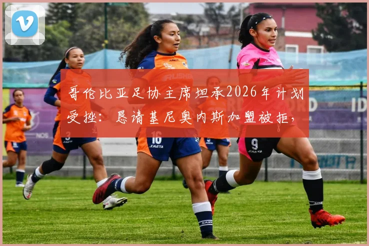 哥伦比亚足协主席坦承2026年计划受挫：恳请基尼奥内斯加盟被拒，南美足坛人才争夺战升温