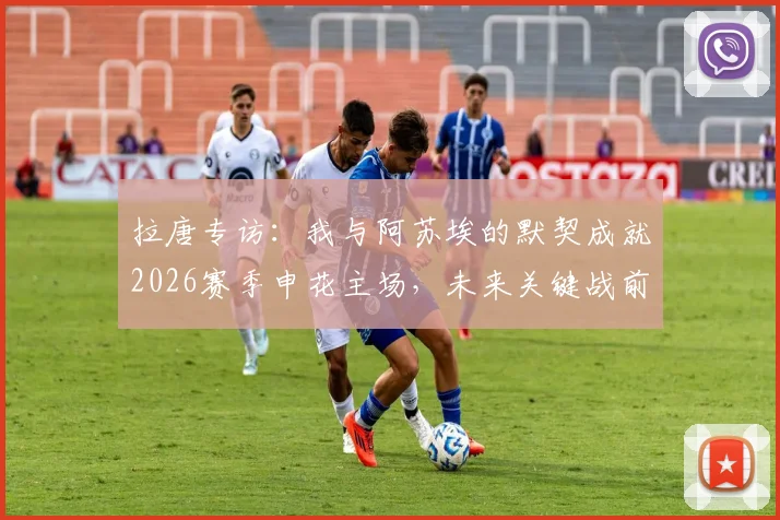 拉唐专访：我与阿苏埃的默契成就2026赛季申花主场，未来关键战前瞻与球迷期待