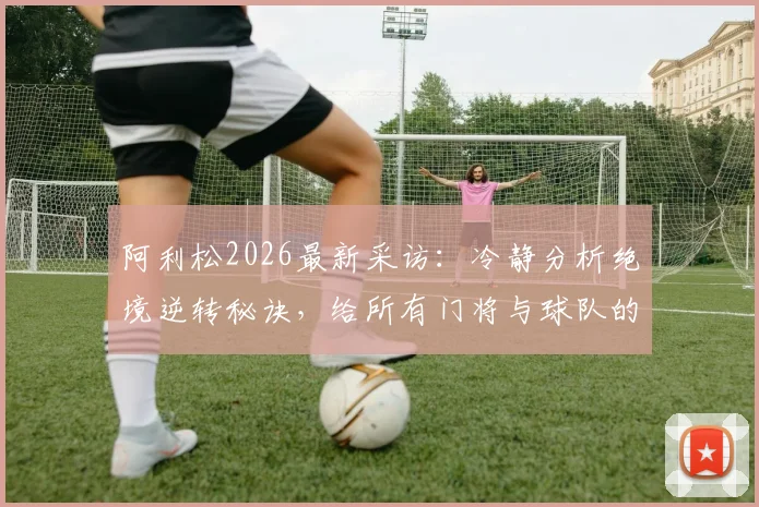 阿利松2026最新采访:冷静分析绝境逆转秘诀,给所有门将与球队的实战启示