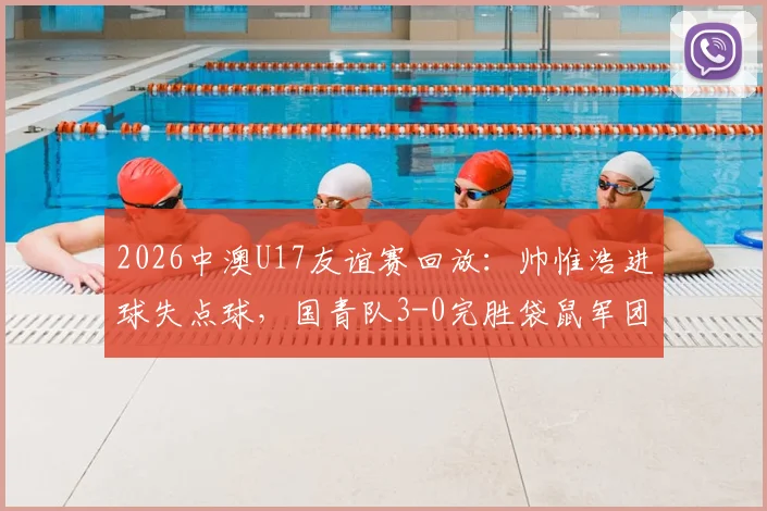 2026中澳U17友谊赛回放:帅惟浩进球失点球,国青队3-0完胜袋鼠军团,赛后分析
