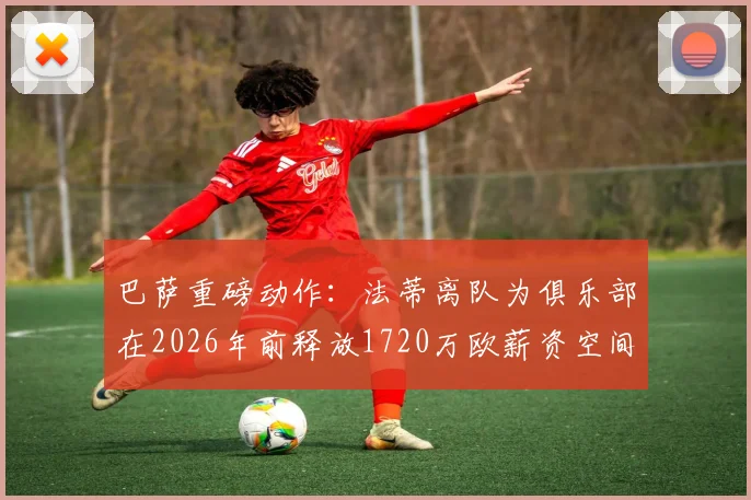 巴萨重磅动作：法蒂离队为俱乐部在2026年前释放1720万欧薪资空间，详解其背后影响与球队未来规划