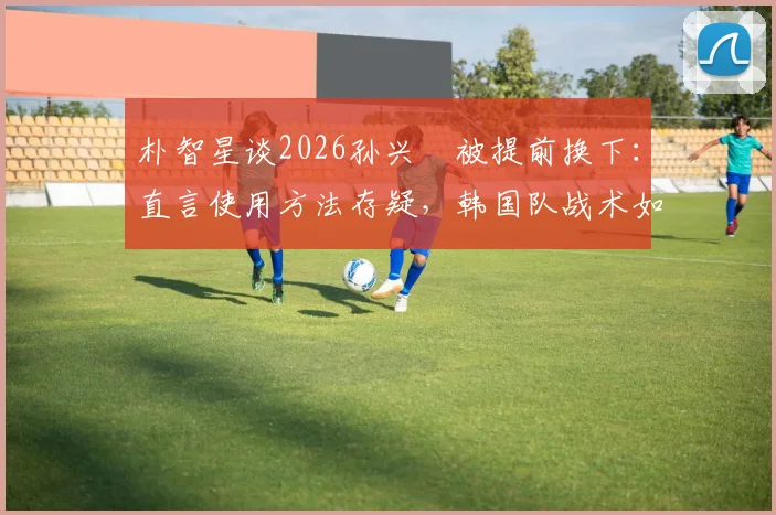朴智星谈2026孙兴慜被提前换下：直言使用方法存疑，韩国队战术如何调整引热议