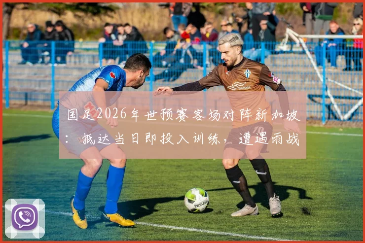 国足2026年世预赛客场对阵新加坡：抵达当日即投入训练，遭遇雨战将如何影响战术部署与球员状态？