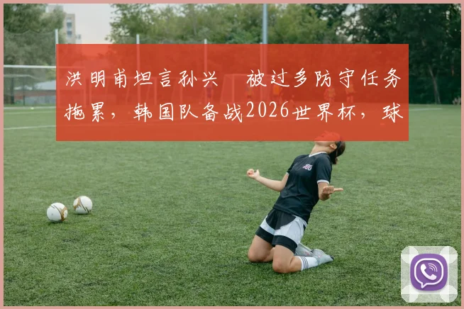 洪明甫坦言孙兴慜被过多防守任务拖累,韩国队备战2026世界杯,球星是否首发仍存变数