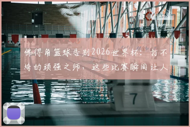 佛得角篮球告别2026世界杯：打不垮的顽强之师，这些比赛瞬间让人肃然起敬