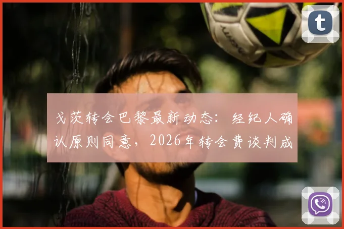 戈茨转会巴黎最新动态：经纪人确认原则同意，2026年转会费谈判成关键，附球员生涯与市场价值分析